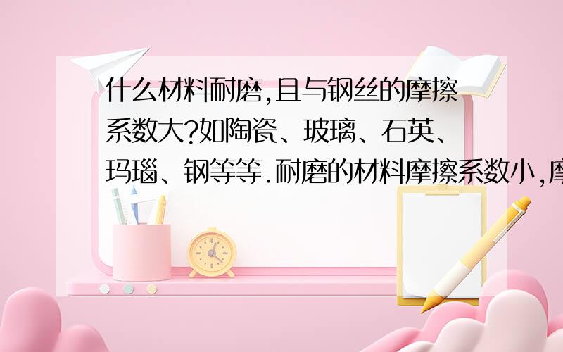 什么材料耐磨,且与钢丝的摩擦系数大?如陶瓷、玻璃、石英、玛瑙、钢等等.耐磨的材料摩擦系数小,摩擦系数大的材料不耐磨.有没有既耐磨,摩擦系数又大的东东.价格比纯银便宜就行.