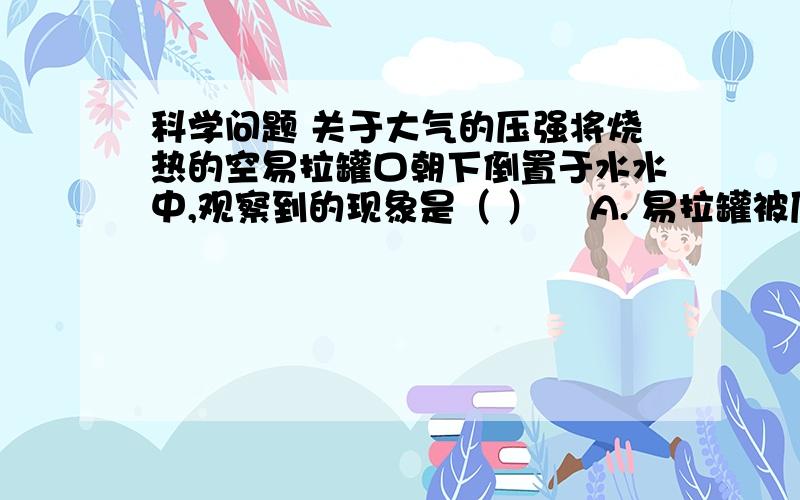 科学问题 关于大气的压强将烧热的空易拉罐口朝下倒置于水水中,观察到的现象是（ ）    A. 易拉罐被压扁,体积变小    B. 易拉罐体积变大    C. 水进入易拉罐,是易拉罐破裂    D. 水沸腾,易拉罐