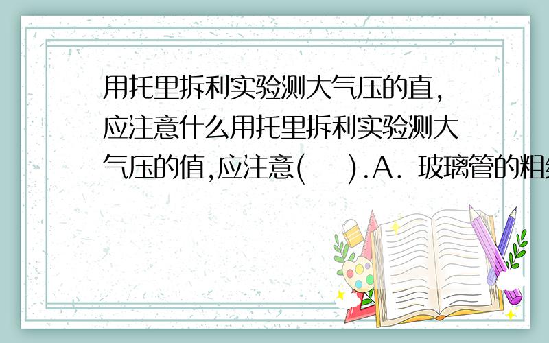 用托里拆利实验测大气压的直,应注意什么用托里拆利实验测大气压的值,应注意(    ).A．玻璃管的粗细必须符合一定的要求,否则不能做此实验B．开始时,玻璃管内必须灌满水银,否则就测不出