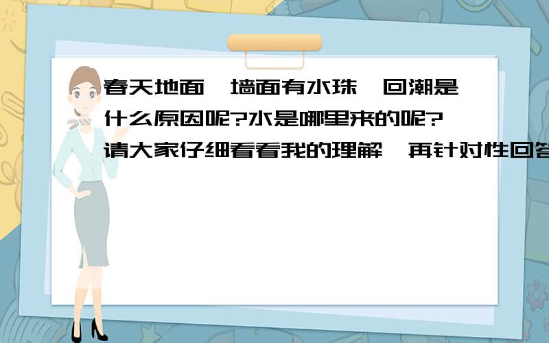 春天地面、墙面有水珠,回潮是什么原因呢?水是哪里来的呢?请大家仔细看看我的理解,再针对性回答,按科学道理及部分杂志上讲,是由天暖湿气流中带来的水珠,所以关了窗户地面上水珠会少好