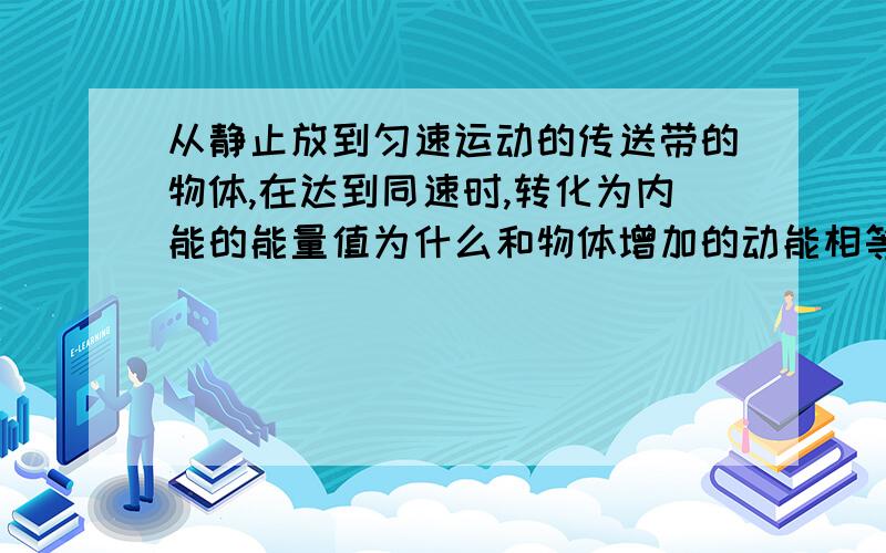 从静止放到匀速运动的传送带的物体,在达到同速时,转化为内能的能量值为什么和物体增加的动能相等?且为什么物体在该过程中的对地位移与传送带相对物体的位移大小相等?