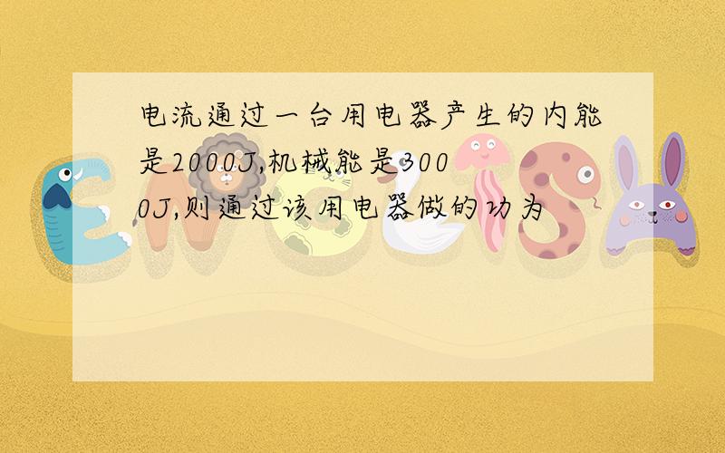 电流通过一台用电器产生的内能是2000J,机械能是3000J,则通过该用电器做的功为