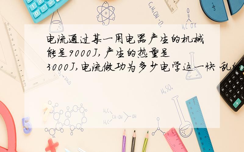 电流通过某一用电器产生的机械能是9000J,产生的热量是3000J,电流做功为多少电学这一快 乱的很