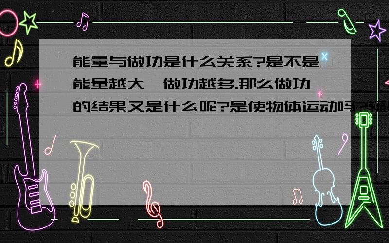 能量与做功是什么关系?是不是能量越大,做功越多.那么做功的结果又是什么呢?是使物体运动吗?辐射又是怎么一回事,它也是做功的结果吗?