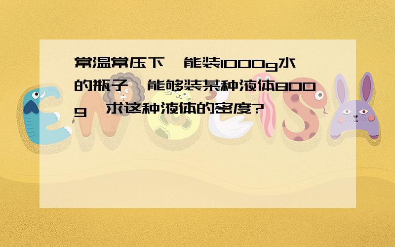 常温常压下,能装1000g水的瓶子,能够装某种液体800g,求这种液体的密度?