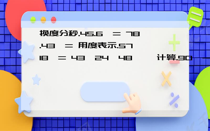 换度分秒.45.6°= 78.43°= 用度表示.57°18′= 43°24′48″≈ 计算.90°-17°50′= 15°24′×5= 31°42′÷5（精确到1）= 180°-（35°18′+62°56′4″）= 求过程、答对送分.自己说要多少、只要我有