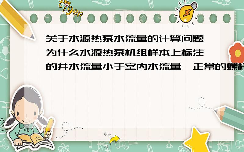 关于水源热泵水流量的计算问题为什么水源热泵机组样本上标注的井水流量小于室内水流量,正常的螺杆冷水机组的冷却水流量应该大于冷冻水流量.水源热泵的水流量计算与普通螺杆机的流