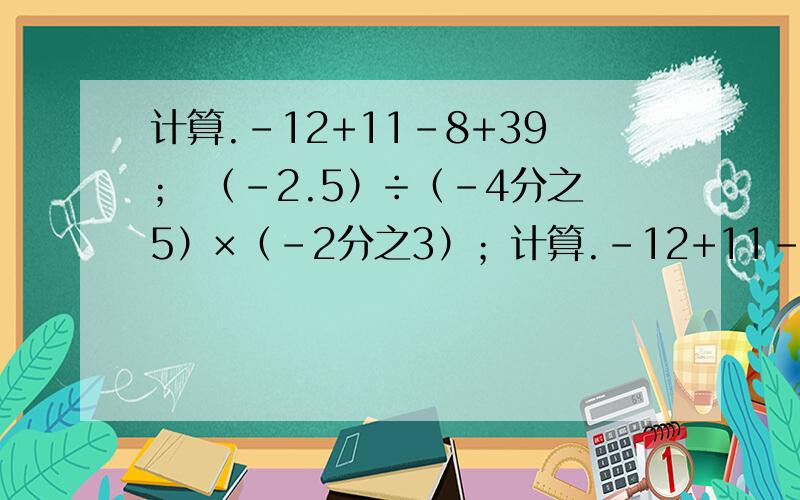 计算.-12+11-8+39； （-2.5）÷（-4分之5）×（-2分之3）；计算.-12+11-8+39； （-2.5）÷（-4分之5）×（-2分之3）； 17-2^3÷（-2）×3；（-3分之2+4分之3-6分之5）÷（-12分之1）