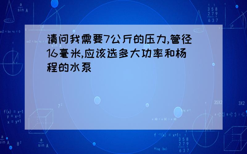 请问我需要7公斤的压力,管径16毫米,应该选多大功率和杨程的水泵