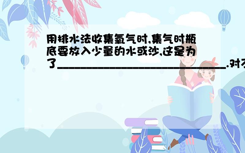 用排水法收集氧气时,集气时瓶底要放入少量的水或沙,这是为了_____________________________.对不起打错了，应该是这个用排水法收集氧气时，集气瓶内必须先装满水，在水槽中倒置后，瓶中不留