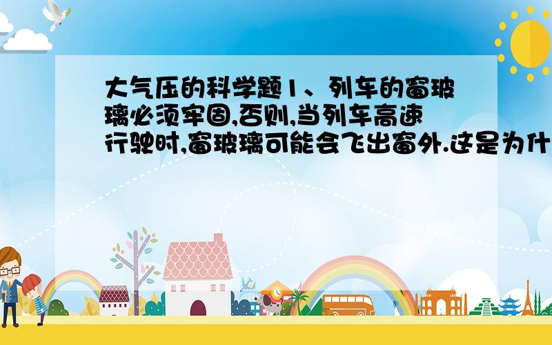 大气压的科学题1、列车的窗玻璃必须牢固,否则,当列车高速行驶时,窗玻璃可能会飞出窗外.这是为什么?2、在离桌边2厘米的地方放一枚铝制硬币,在硬币前10厘米左右用直尺架起一个栏杆,高约2