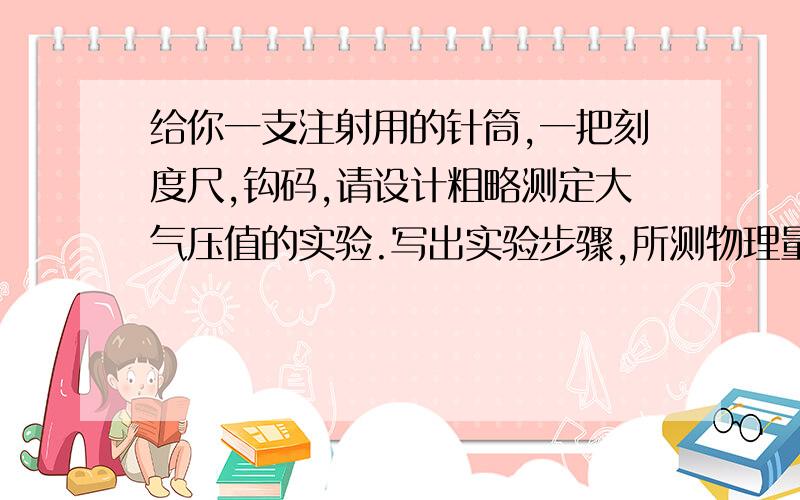 给你一支注射用的针筒,一把刻度尺,钩码,请设计粗略测定大气压值的实验.写出实验步骤,所测物理量及最后公式1、抽取一定体积的空气,用刻度尺量好针筒的空气高度,记为L.2、用手指把针筒