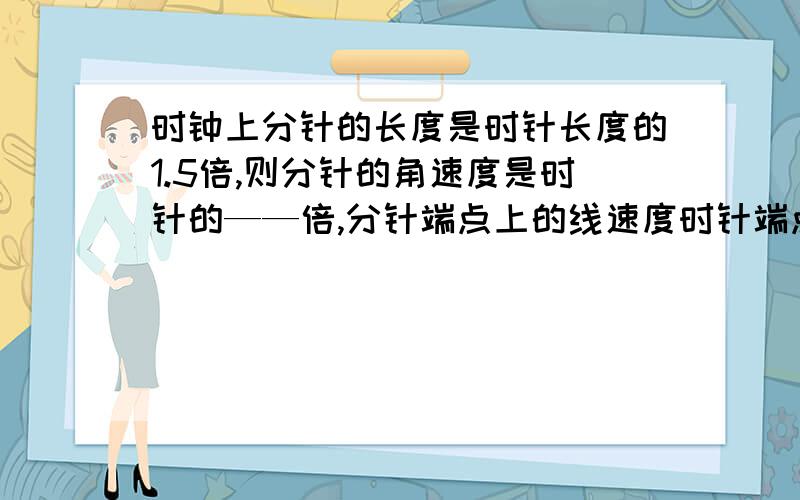 时钟上分针的长度是时针长度的1.5倍,则分针的角速度是时针的——倍,分针端点上的线速度时针端点上线速度的——倍.