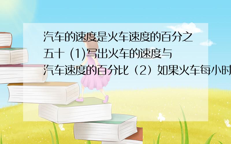 汽车的速度是火车速度的百分之五十 (1)写出火车的速度与汽车速度的百分比（2）如果火车每小时行驶78千米,那么汽车每小时行驶多少千米?(3)火车行驶3小时的路程,那么汽车行驶这段路程要