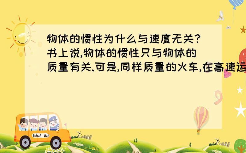 物体的惯性为什么与速度无关?书上说,物体的惯性只与物体的质量有关.可是,同样质量的火车,在高速运行时急刹车,还要滑行一段时间才能停下来,但如果它才刚刚启动,不是很容易就停下来吗?