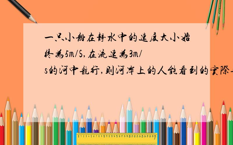 一只小船在静水中的速度大小始终为5m/S,在流速为3m/s的河中航行,则河岸上的人能看到的实际航速大小可能...一只小船在静水中的速度大小始终为5m/S,在流速为3m/s的河中航行,则河岸上的人能