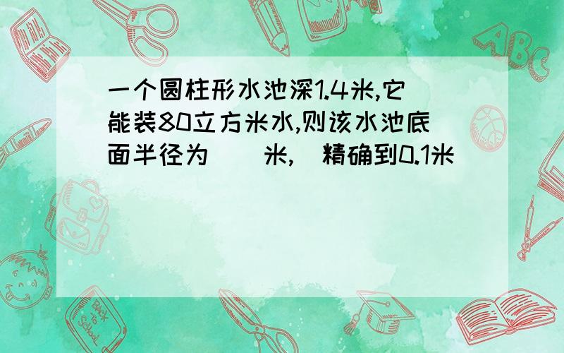 一个圆柱形水池深1.4米,它能装80立方米水,则该水池底面半径为（）米,（精确到0.1米）