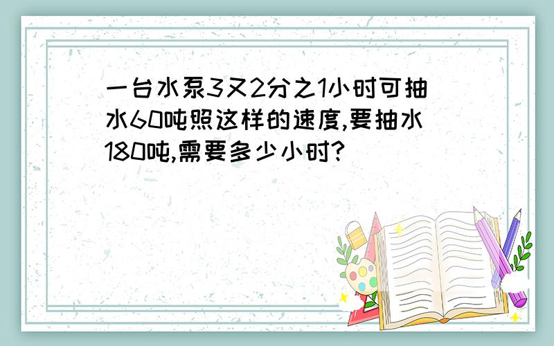 一台水泵3又2分之1小时可抽水60吨照这样的速度,要抽水180吨,需要多少小时?