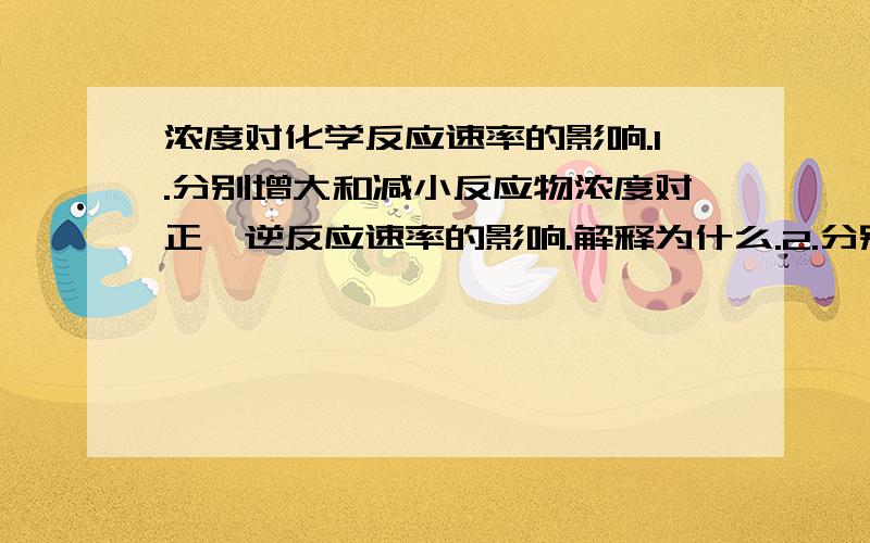 浓度对化学反应速率的影响.1.分别增大和减小反应物浓度对正,逆反应速率的影响.解释为什么.2.分别增大和减小生成物浓度对正,逆反应速率的影响,为什么?