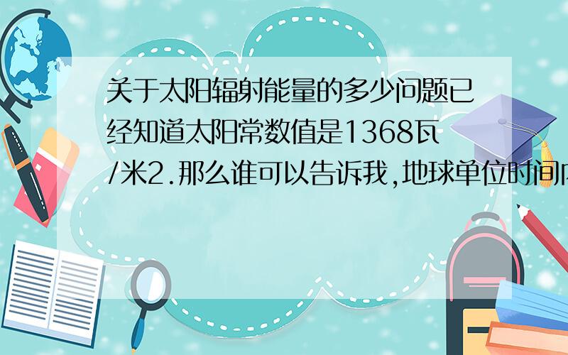 关于太阳辐射能量的多少问题已经知道太阳常数值是1368瓦/米2.那么谁可以告诉我,地球单位时间内的总接受的辐射能是多少?最好能把公式列出来.说说为什么,我是个高中生,通俗一点最好.