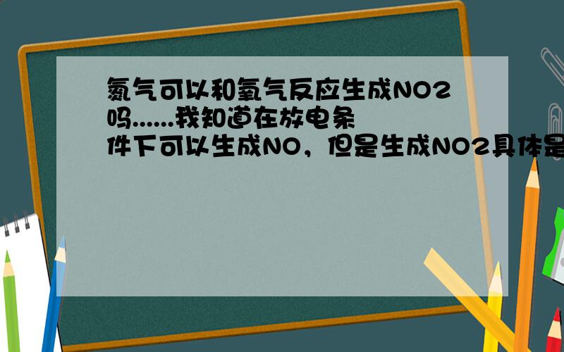 氮气可以和氧气反应生成NO2吗......我知道在放电条件下可以生成NO，但是生成NO2具体是如何的？