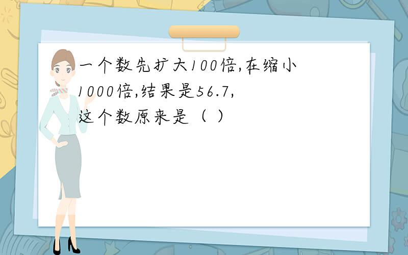 一个数先扩大100倍,在缩小1000倍,结果是56.7,这个数原来是（ ）