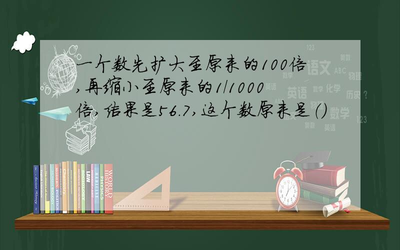 一个数先扩大至原来的100倍,再缩小至原来的1/1000倍,结果是56.7,这个数原来是（）