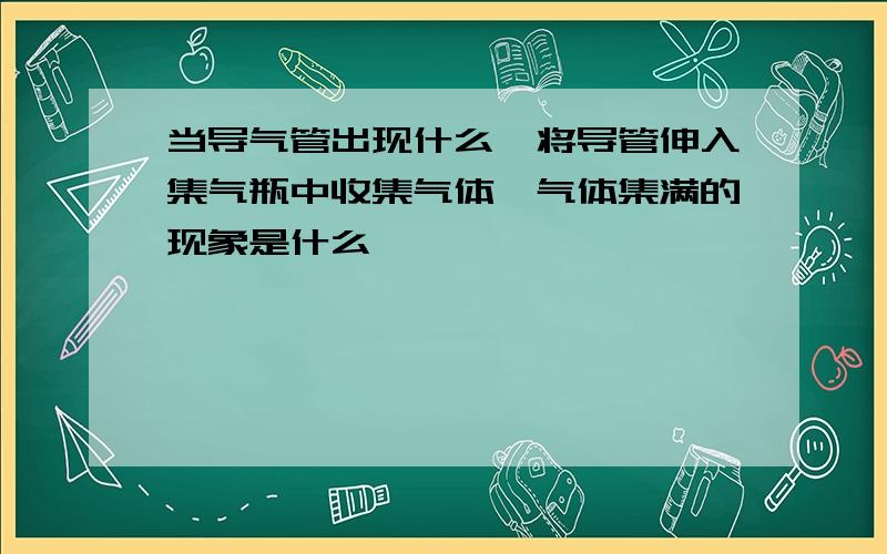 当导气管出现什么,将导管伸入集气瓶中收集气体,气体集满的现象是什么