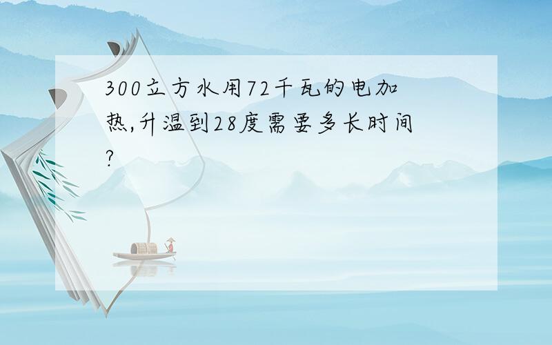 300立方水用72千瓦的电加热,升温到28度需要多长时间?