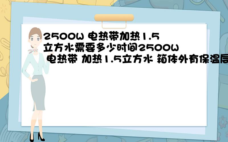 2500W 电热带加热1.5立方水需要多少时间2500W 电热带 加热1.5立方水 箱体外有保温层 电热带侵泡在水里 能不能把水加热到35度 如果可以 需要多长时间!