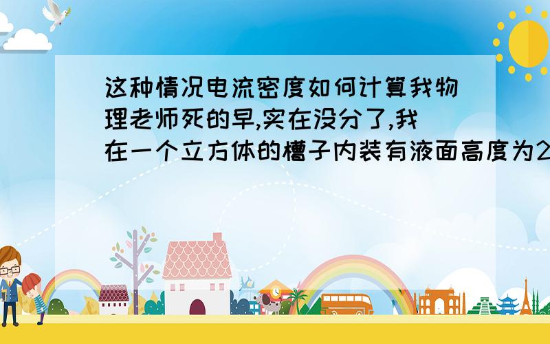 这种情况电流密度如何计算我物理老师死的早,实在没分了,我在一个立方体的槽子内装有液面高度为20cm（即电解液深20cm）的电解液,在槽子内紧靠相对的两内壁放入两块铝板,铝板高度30cm,宽