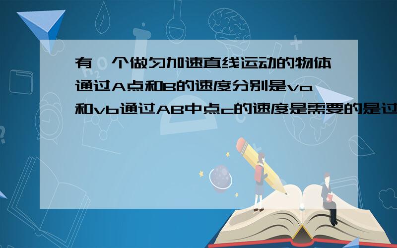 有一个做匀加速直线运动的物体通过A点和B的速度分别是va和vb通过AB中点c的速度是需要的是过程