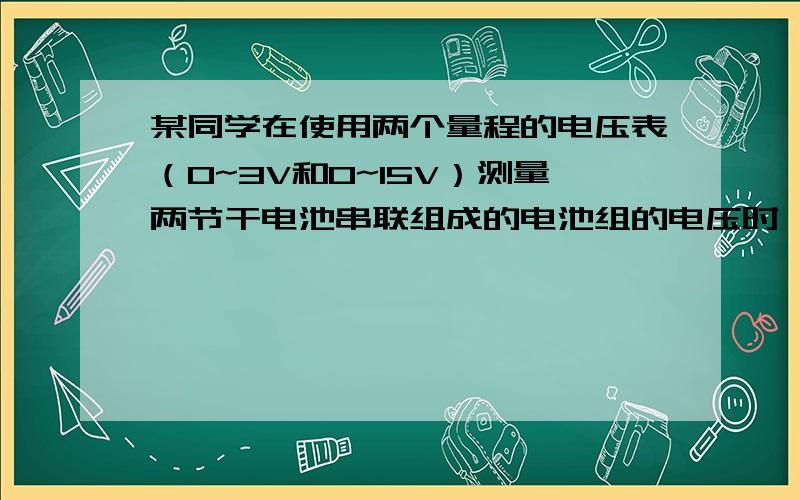 某同学在使用两个量程的电压表（0~3V和0~15V）测量两节干电池串联组成的电池组的电压时,记录的是15V,他出现错误的原因是（ ）实际电压应是（ ）V