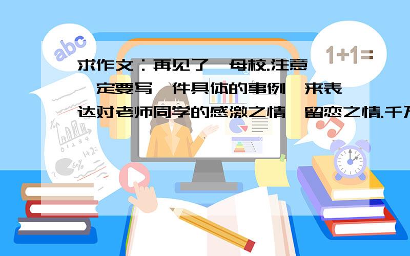 求作文：再见了,母校.注意,一定要写一件具体的事例,来表达对老师同学的感激之情、留恋之情.千万不要像这样：母校...怎么样 母校...怎么样 要有具体事例