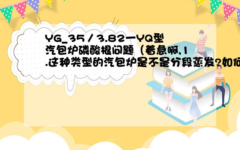 YG_35／3.82一YQ型汽包炉磷酸根问题（着急啊,1.这种类型的汽包炉是不是分段蒸发?如何简单的判断汽包炉是不是分段蒸发的2.炉水取样为什么从连排取?从连排出来的水样,；磷酸根应控制在多少