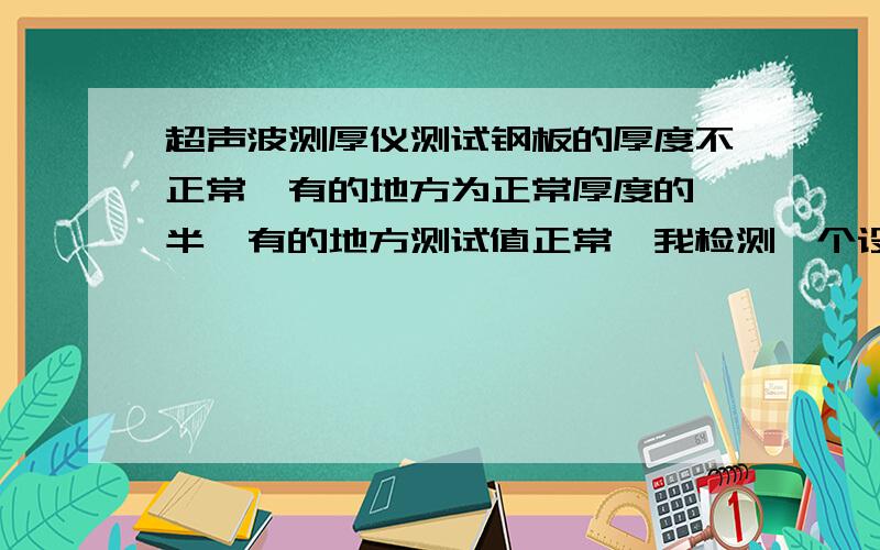 超声波测厚仪测试钢板的厚度不正常,有的地方为正常厚度的一半,有的地方测试值正常,我检测一个设备,钢板厚度为16mm.其中一块钢板厚度,用超声波测厚仪检测,有的地方检测厚度为16.3mm,有的