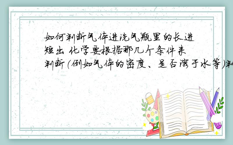 如何判断气体进洗气瓶里的长进短出 化学要根据那几个条件来判断（例如气体的密度、是否溶于水等）判断出是从长的管子进,还是短的.