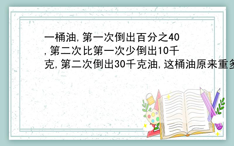 一桶油,第一次倒出百分之40,第二次比第一次少倒出10千克,第二次倒出30千克油,这桶油原来重多少千克.用方程