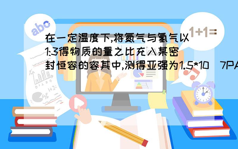 在一定温度下,将氮气与氢气以1:3得物质的量之比充入某密封恒容的容其中,测得亚强为1.5*10^7PA,反%D在一定温度下,将氮气与氢气以1:3得物质的量之比充入某密封恒容的容其中,测得亚强为1.5*10^7