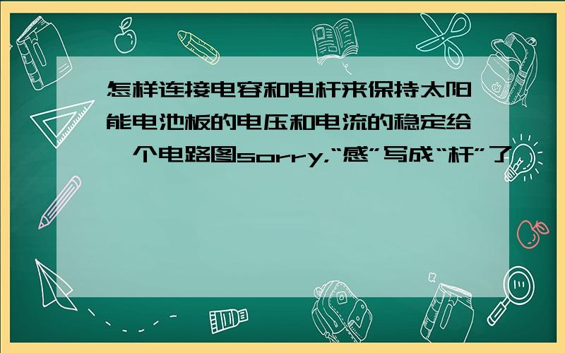 怎样连接电容和电杆来保持太阳能电池板的电压和电流的稳定给一个电路图sorry，“感”写成“杆”了