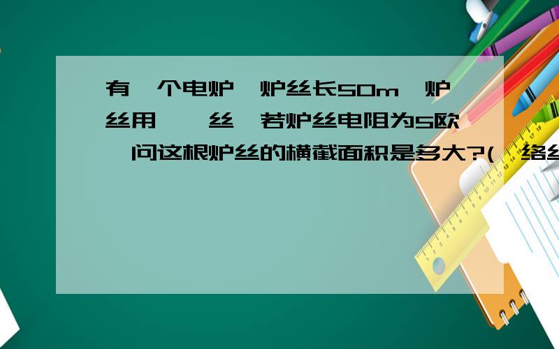 有一个电炉,炉丝长50m,炉丝用镍铬丝,若炉丝电阻为5欧,问这根炉丝的横截面积是多大?(镍络丝的电阻率取...有一个电炉,炉丝长50m,炉丝用镍铬丝,若炉丝电阻为5欧,问这根炉丝的横截面积是多大?