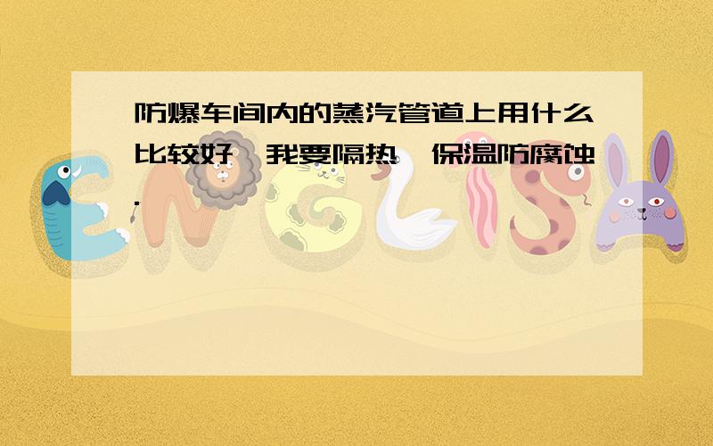 防爆车间内的蒸汽管道上用什么比较好,我要隔热、保温防腐蚀.