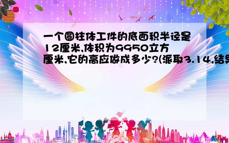 一个圆柱体工件的底面积半径是12厘米,体积为9950立方厘米,它的高应做成多少?(派取3.14,结果精确到0.1)