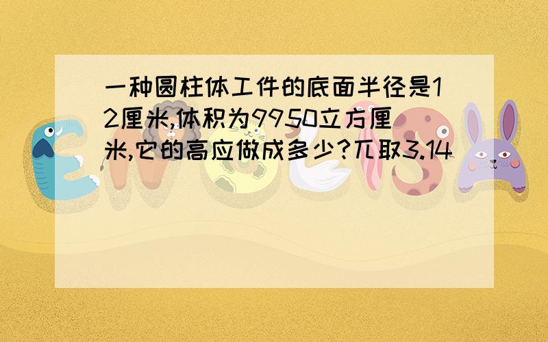 一种圆柱体工件的底面半径是12厘米,体积为9950立方厘米,它的高应做成多少?兀取3.14