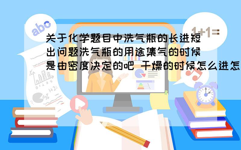 关于化学题目中洗气瓶的长进短出问题洗气瓶的用途集气的时候是由密度决定的吧 干燥的时候怎么进怎么出 比如说用浓硫酸干燥氢气 洗气的时候怎么进怎么出 除去CO中混有的CO2