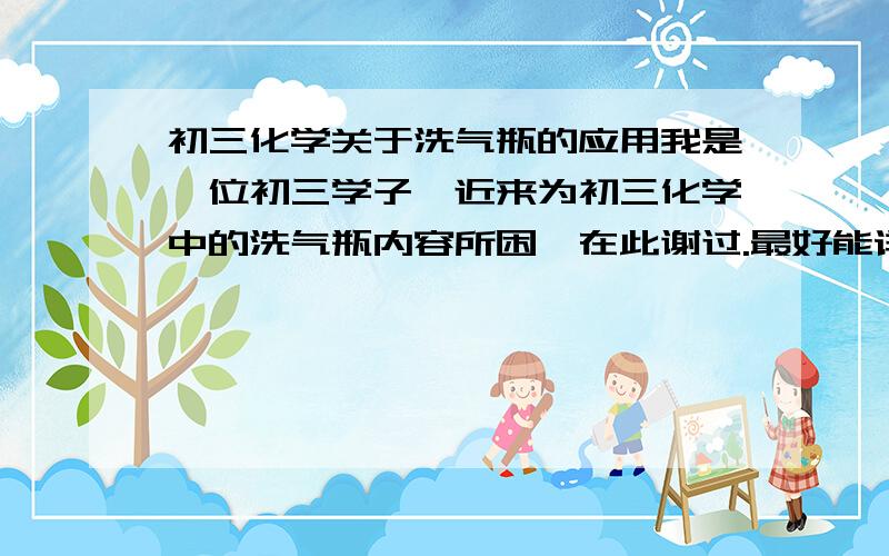 初三化学关于洗气瓶的应用我是一位初三学子,近来为初三化学中的洗气瓶内容所困,在此谢过.最好能详细的告诉下洗气瓶的几大用途以及使用方式.[指明a端（长）b端（短）]