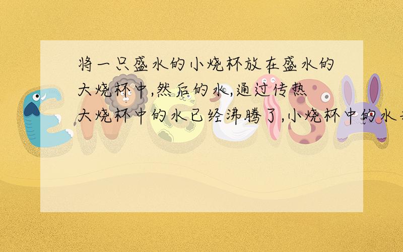 将一只盛水的小烧杯放在盛水的大烧杯中,然后的水,通过传热大烧杯中的水已经沸腾了,小烧杯中的水并不沸腾