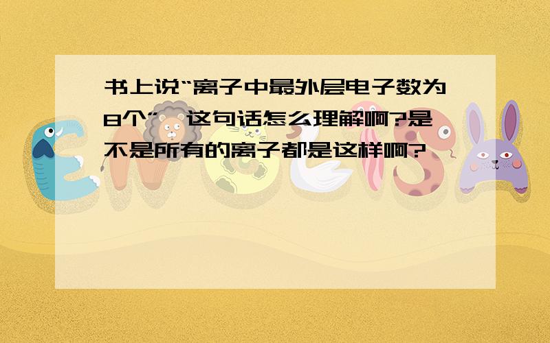 书上说“离子中最外层电子数为8个”,这句话怎么理解啊?是不是所有的离子都是这样啊?