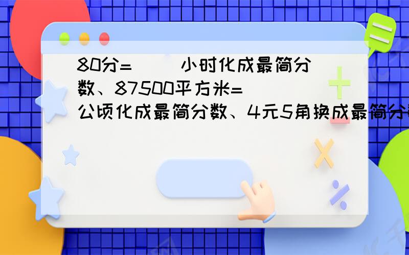 80分=（ ）小时化成最简分数、87500平方米=（ ）公顷化成最简分数、4元5角换成最简分数、80公顷=（ ）平方千米化成最简分数.