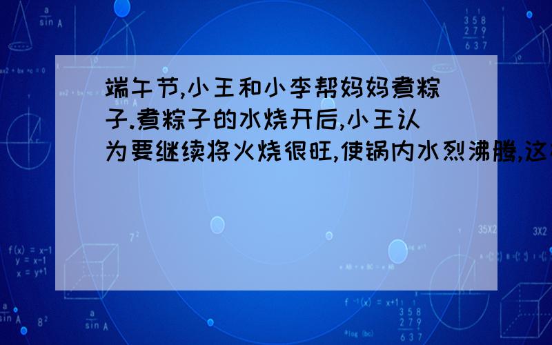 端午节,小王和小李帮妈妈煮粽子.煮粽子的水烧开后,小王认为要继续将火烧很旺,使锅内水烈沸腾,这样会很快将粽子煮熟.小李则认为,水沸腾后改用小水,让锅内水微微沸腾,同样能很快将粽子